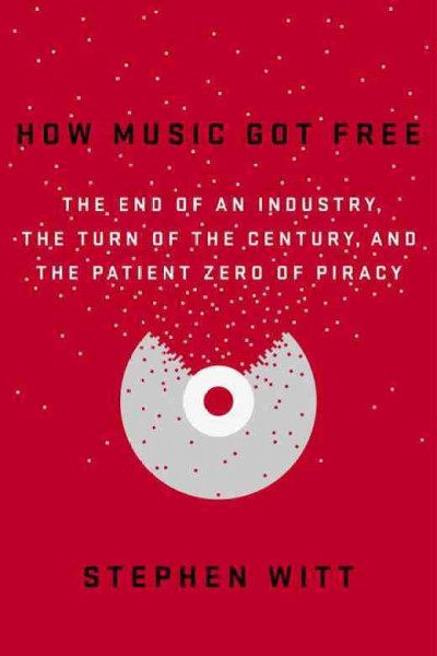 How music got free : the end of an industry, the turn of the century, and the patient zero of piracy / Stephen Witt.