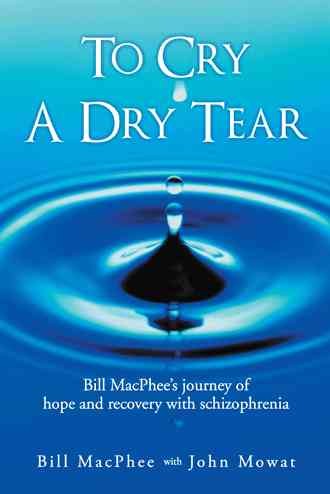 To cry a dry tear : Bill MacPhee's journey of hope and recovery with schizophrenia / Bill MacPhee wih John Mowat.