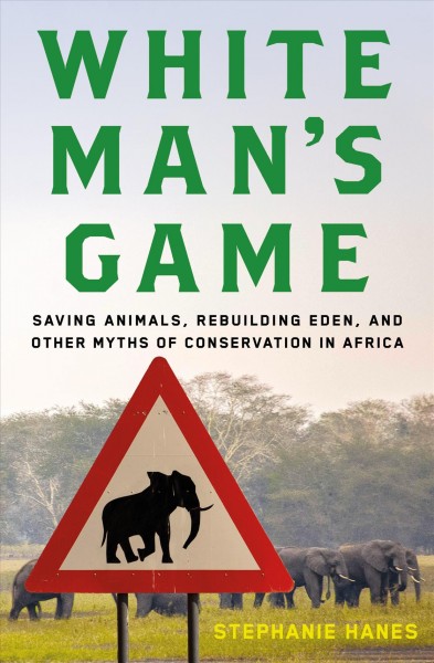 White man's game : saving animals, rebuilding Eden, and other myths of conservation in Africa / Stephanie Hanes.