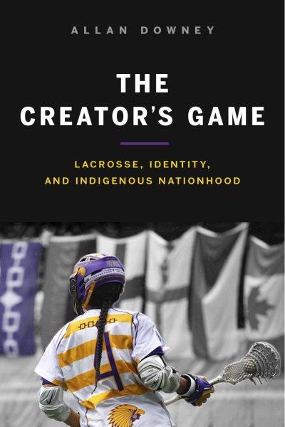 The Creator's game : lacrosse, identity, and Indigenous nationhood / Allan Downey.