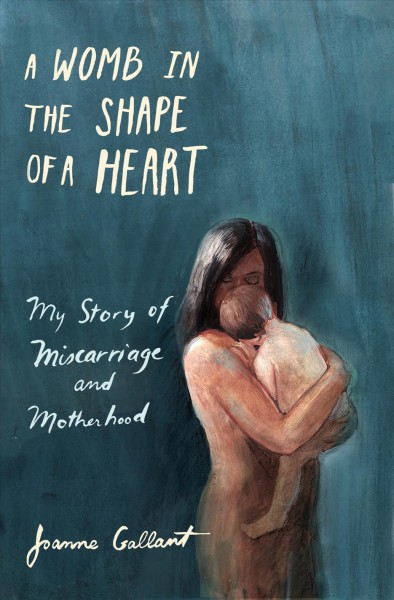 A womb in the shape of a heart : my story of miscarriage and motherhood / Joanne Gallant.