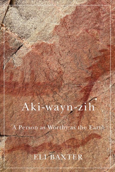 Aki-wayn-zih : a person as worthy as the Earth / Eli Baxter ; edited by Matthew Ryan Smith.