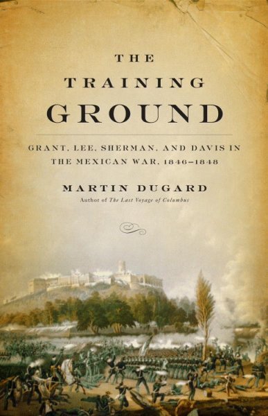 The training ground : Grant, Lee, Sherman, and Davis in the Mexican War, 1846-1848 / Martin Dugard.