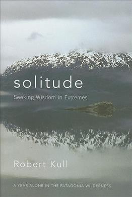 Solitude : seeking wisdom in extremes : a year alone in the Patagonia wilderness / Robert Kull.