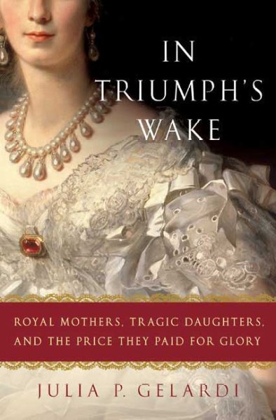 In triumph's wake : royal mothers, tragic daughters, and the price they paid for glory / Julia P. Gelardi.